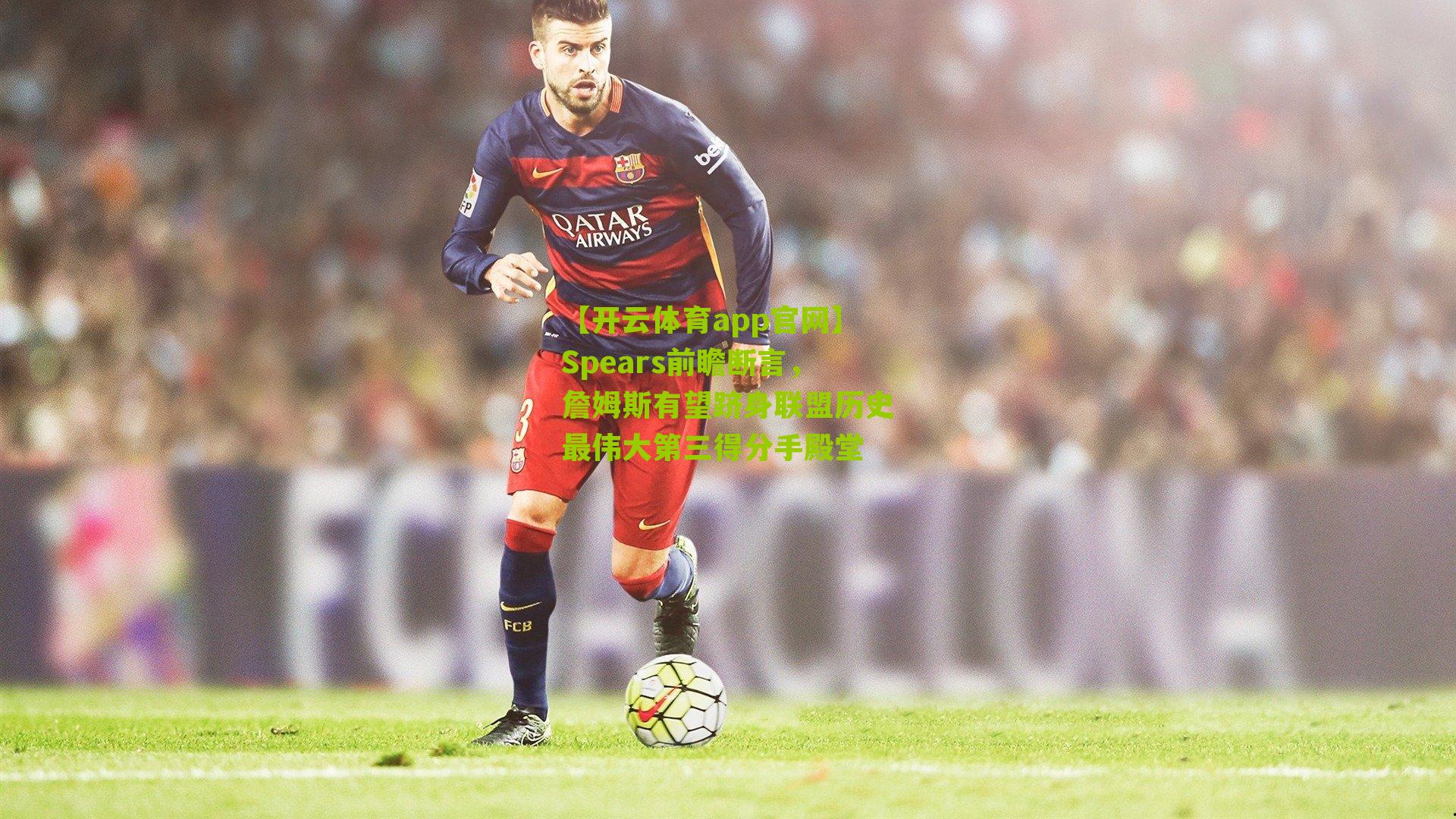 Spears前瞻断言，詹姆斯有望跻身联盟历史最伟大第三得分手殿堂